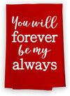 Honey Dew Gifts Kitchen Towels, You Will Forever Be My Always Flour Sack Towel, 27 inch by 27 inch, Multi-Purpose Towel, Valentine's Day Decorations